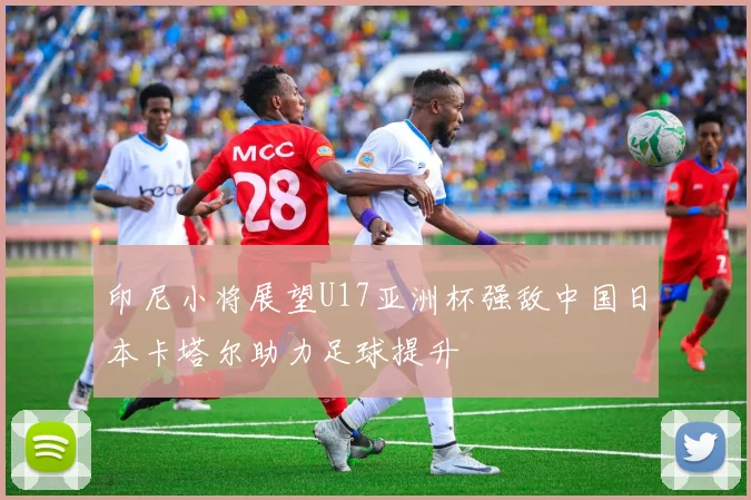 印尼小将展望U17亚洲杯强敌中国日本卡塔尔助力足球提升