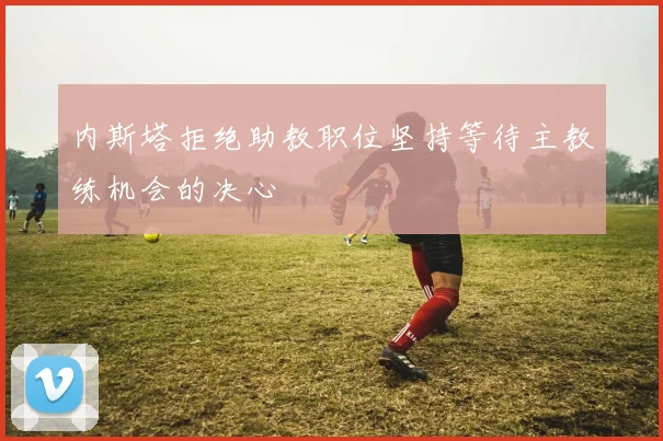 内斯塔拒绝助教职位坚持等待主教练机会的决心