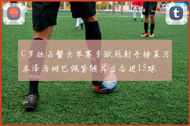 C罗独占鳌头单赛季欧冠射手榜莱万本泽马姆巴佩紧随其后各进15球