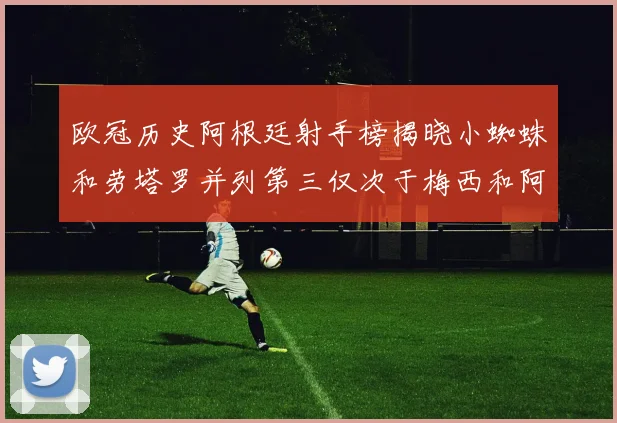 欧冠历史阿根廷射手榜揭晓小蜘蛛和劳塔罗并列第三仅次于梅西和阿圭罗