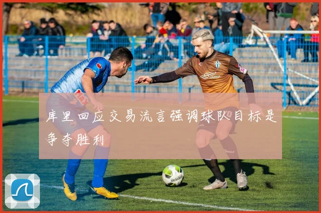 库里回应交易流言强调球队目标是争夺胜利