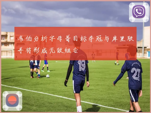 韦伯分析字母哥目标夺冠与库里联手将形成无敌组合