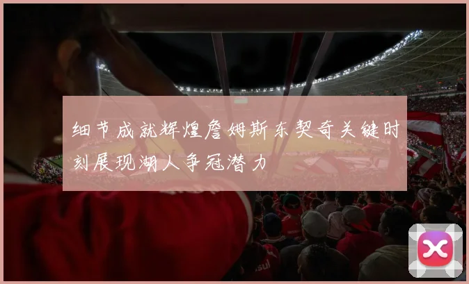 细节成就辉煌詹姆斯东契奇关键时刻展现湖人争冠潜力