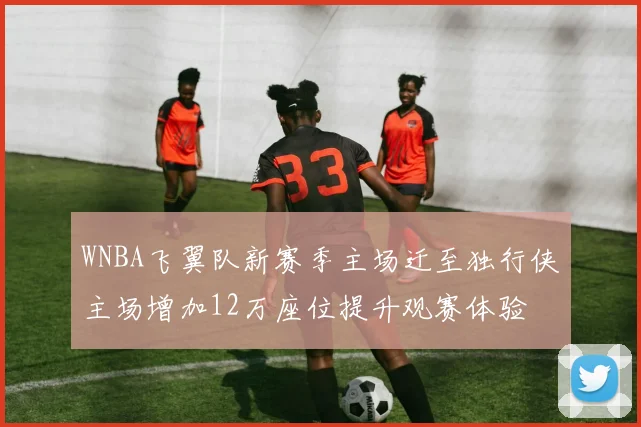 WNBA飞翼队新赛季主场迁至独行侠主场增加12万座位提升观赛体验
