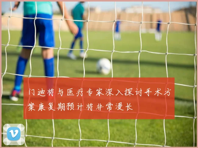 门迪将与医疗专家深入探讨手术方案康复期预计将非常漫长