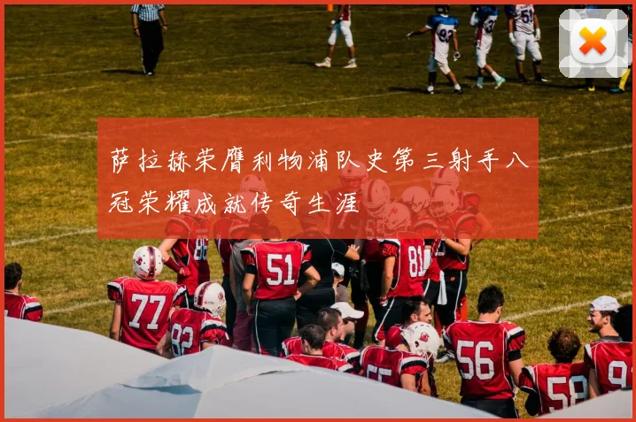萨拉赫荣膺利物浦队史第三射手八冠荣耀成就传奇生涯