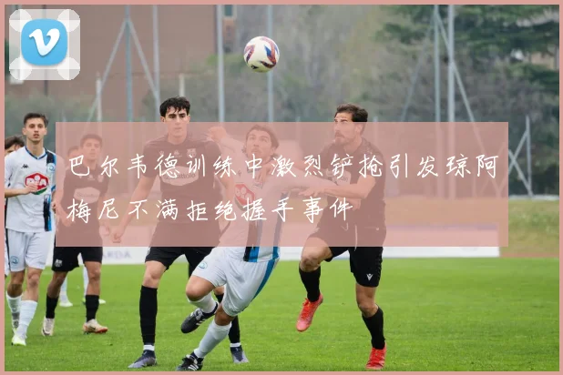 巴尔韦德训练中激烈铲抢引发琼阿梅尼不满拒绝握手事件