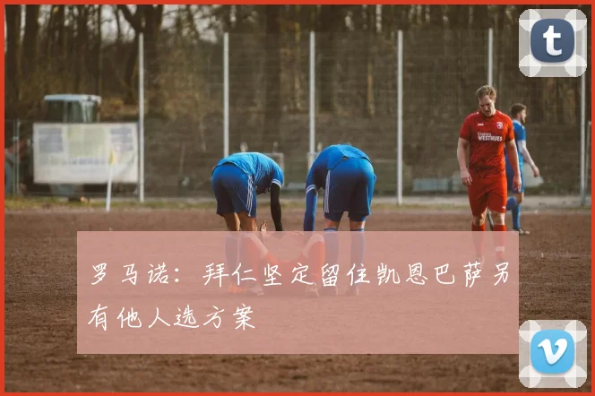 罗马诺：拜仁坚定留住凯恩巴萨另有他人选方案