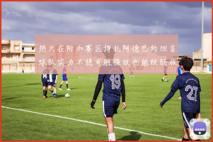 热火在附加赛区挣扎阿德巴约坦言球队实力不稳可胜强敌也能败弱旅