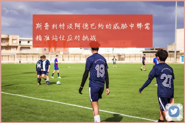 斯普利特谈阿德巴约的威胁中锋需精准站位应对挑战