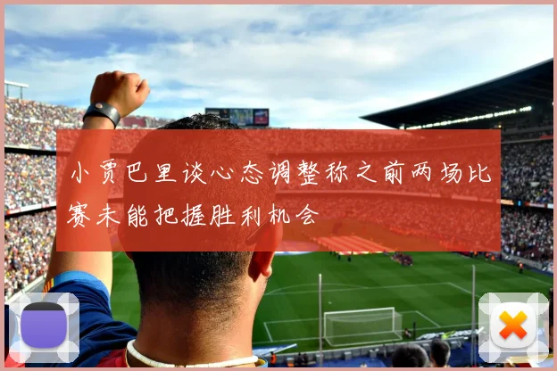 小贾巴里谈心态调整称之前两场比赛未能把握胜利机会