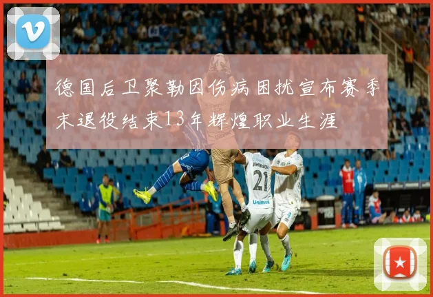 德国后卫聚勒因伤病困扰宣布赛季末退役结束13年辉煌职业生涯