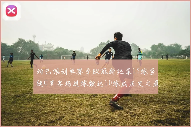 姆巴佩创单赛季欧冠新纪录15球紧随C罗客场进球数达10球成历史之最