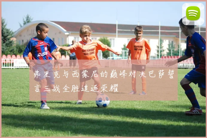 弗里克与西蒙尼的巅峰对决巴萨誓言三战全胜追逐荣耀