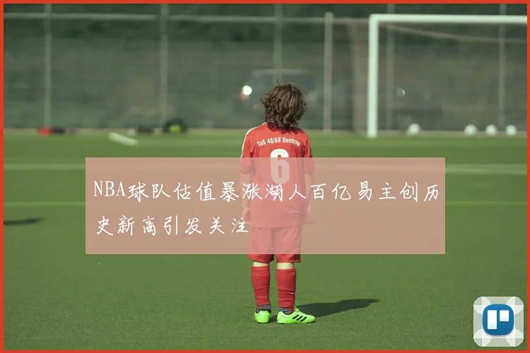 NBA球队估值暴涨湖人百亿易主创历史新高引发关注
